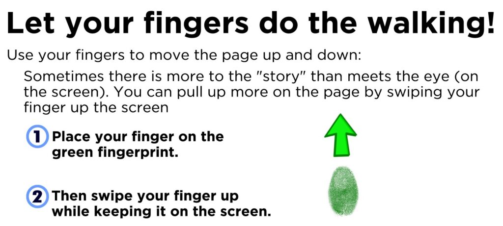 Use your fingers to move the page up and down: Sometimes there is more to the "story" than meets the eye (on the screen). You can pull up more on the page by swiping your finger up the screen. Place your finger on the screen and slide it up