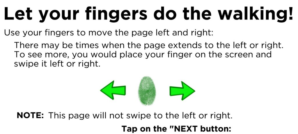 Use your fingers to move the page left and right: There may be times when the page extends to the left or right. To see more, you would place your finger on the screen and swipe it left or right. Tap on the "NEXT button: