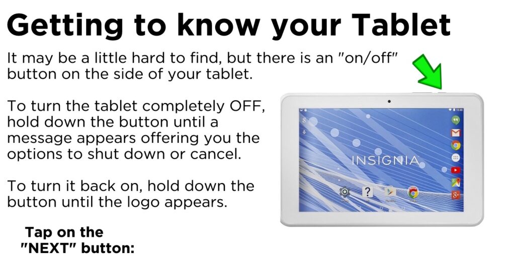 Getting to know your Tablet. It may be a little hard to find, but there is an "on/off" button on the side of your tablet. To turn the tablet completely OFF, hold down the button until a message appears offering you the options to shut down or cancel. To turn it back on, hold down the button until the logo appears. Tap on the "NEXT" button to continue
