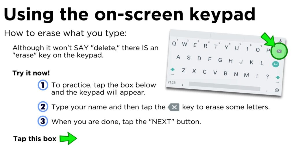 How to erase what you type: Although it won't SAY "delete," there IS an "erase" key on the keypad. To practice, tap the box below and the keypad will appear. Type your name and then tap the key to erase some letters. When you are done, tap the "NEXT" button.