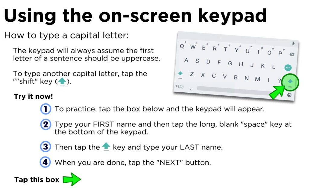 How to type a capital letter: The keypad will always assume the first letter of a sentence should be uppercase. To type another capital letter, tap the ""shift" key ( ). To practice, tap the box below and the keypad will appear. Type your FIRST name and then tap the long, blank "space" key at the bottom of the keypad. Then tap the key and type your LAST name. When you are done, tap the "NEXT" button.