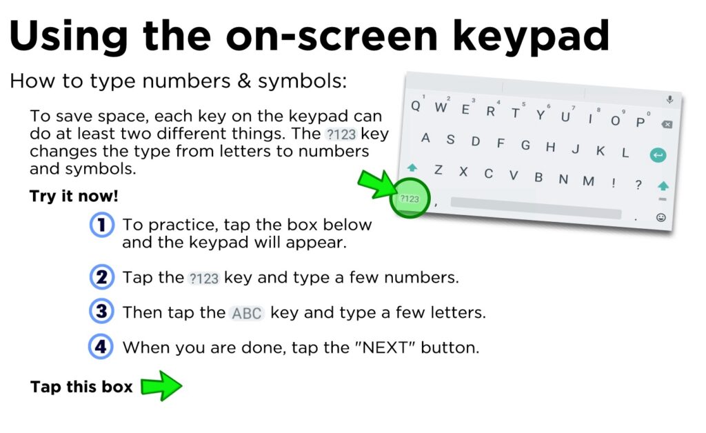 How to type numbers & symbols: To save space, each key on the keypad can do at least two different things. The key changes the type from letters to numbers and symbols. To practice, tap the box below and the keypad will appear. Tap the key and type a few numbers.. Then tap the key and type s few letters When you are done, tap the "NEXT" button.