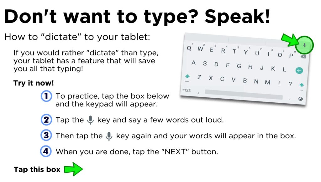 Don't want to type? Speak! If you would rather "dictate" than type, your tablet has a feature that will save you all that typing! To practice, tap the box below and the keypad will appear. Tap the key and say a few words out loud. Then tap the key again and your words will appear in the box. When you are done, tap the "NEXT" button.