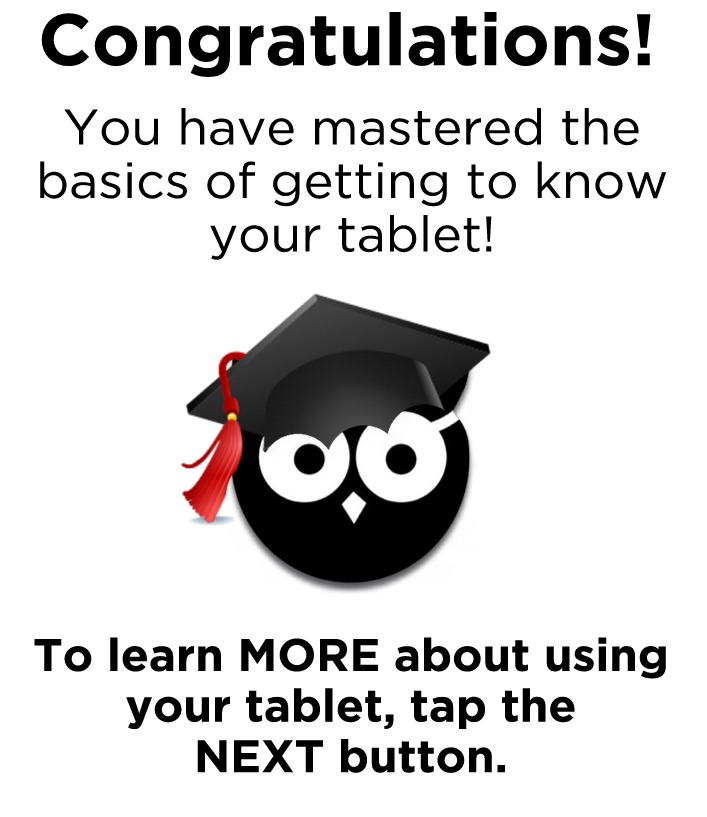 Congratulations! You have mastered the basics of getting to know your tablet! To learn MORE about using your tablet, tap the NEXT button.