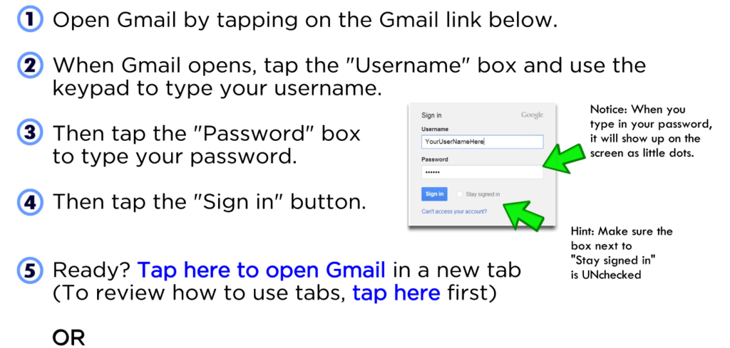 Open Gmail by tapping on the Gmail link below. When Gmail opens, tap the "Username" box and use the keypad to type your username. Then tap the "Password" box to type your password. Then tap the "Sign in" button. Ready? Tap here to open Gmail in a new tab (To review how to use tabs, tap here first) OR