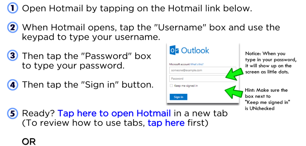 Open Hotmail by tapping on the Hotmail link below. When Hotmail opens, tap the "Username" box and use the keypad to type your username. Then tap the "Password" box to type your password. Then tap the "Sign in" button. Ready? Tap here to open Hotmail in a new tab (To review how to use tabs, tap here first) OR