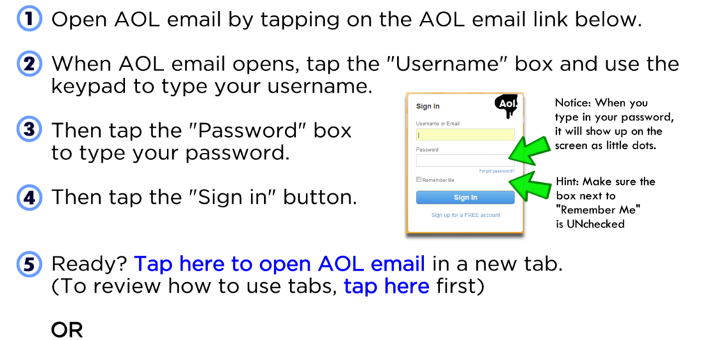 Open AOL email by tapping on the AOL email link below. When AOL email opens, tap the "Username" box and use the keypad to type your username. Then tap the "Password" box to type your password. Then tap the "Sign in" button. Ready? Tap here to open AOL email in a new tab. (To review how to use tabs, tap here first) OR