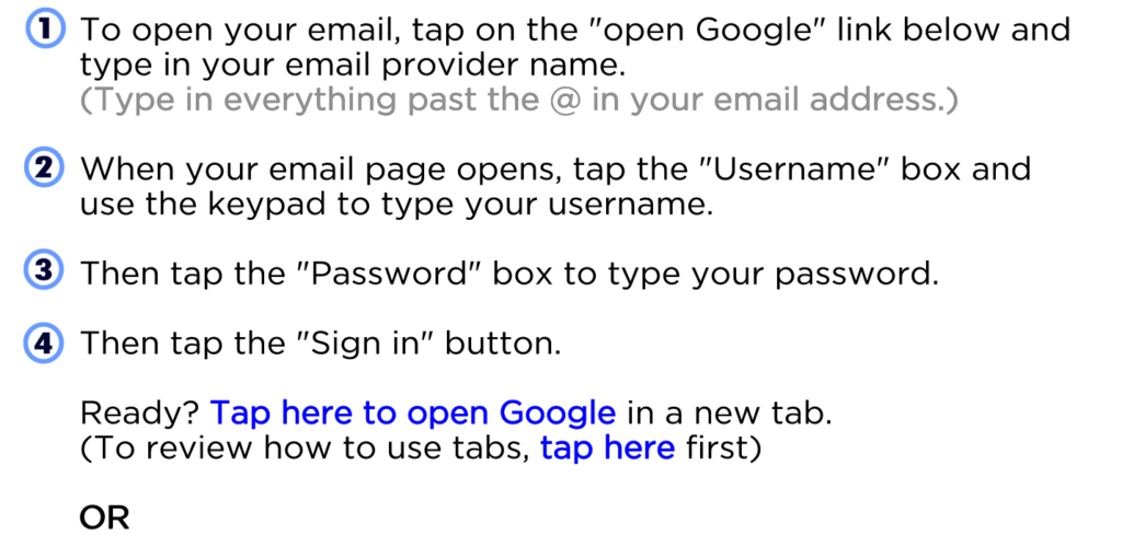 To open your email, tap on the "open Google" link below and type in your email provider name. (Type in everything past the @ in your email address.) When your email page opens, tap the "Username" box and use the keypad to type your username. Then tap the "Password" box to type your password. Then tap the "Sign in" button. Ready? Tap here to open Google in a new tab. (To review how to use tabs, tap here first) OR