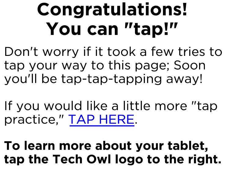 Congratulations! You can "tap!"Don't worry if it took a few tries to tap your way to this page; Soon you'll be tap-tap-tapping away! If you would like a little more "tap practice," TAP HERE. To learn more about your tablet, tap the Tech Owl logo to the right.