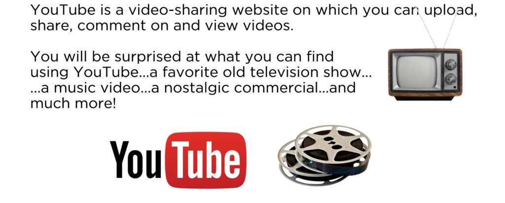 YouTube is a video-sharing website on which you can upload, share, comment on and view videos. You will be surprised at what you can find using YouTube...a favorite old television show... ...a music video...a nostalgic commercial...and much more!