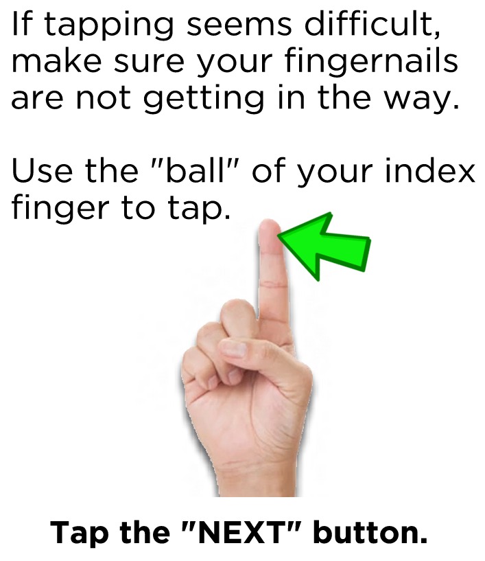 If tapping seems difficult, make sure your fingernails are not getting in the way. Use the "ball" of your index finger to tap. Tap the next button to continue