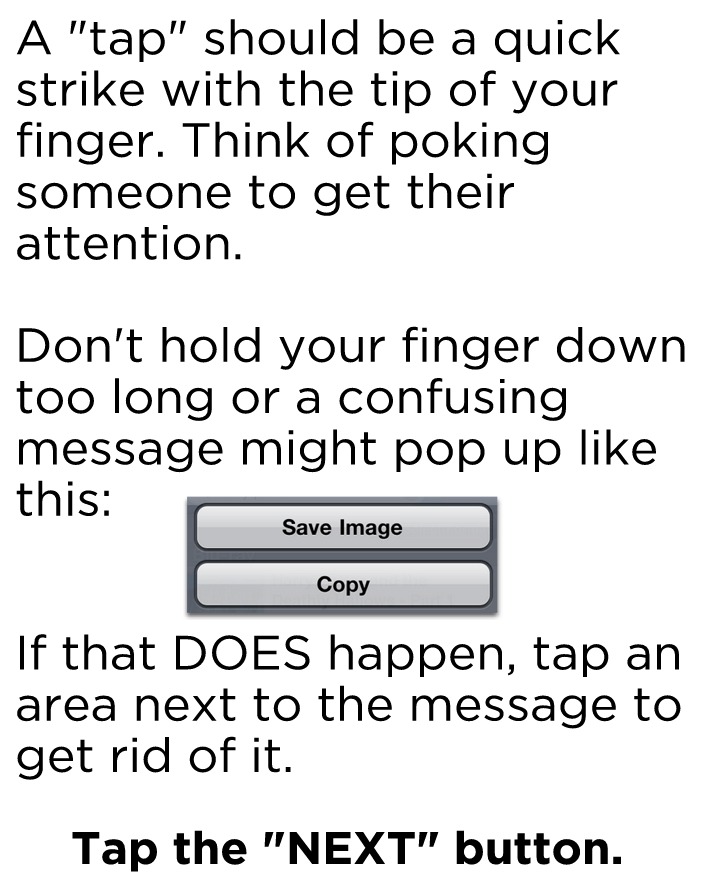 A "tap" should be a quick strike with the tip of your finger. Think of poking someone to get their attention. Don't hold your finger down too long or a confusing message might pop up like this: If that DOES happen, tap an area next to the message to get rid of it. Tap the NEXT button to continue