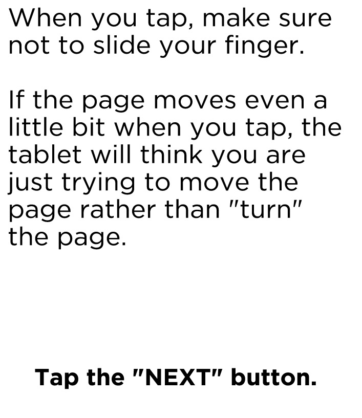 When you tap, make sure not to slide your finger. If the page moves even a little bit when you tap, the tablet will think you are just trying to move the page rather than "turn" the page. Tap the NEXT button to continue