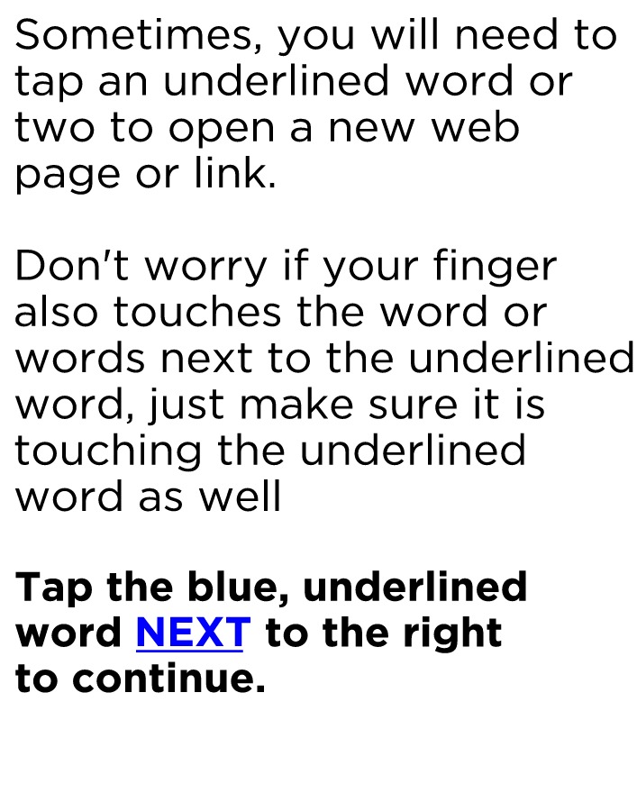 Sometimes, you will need to tap an underlined word or two to open a new web page or link. Don't worry if your finger also touches the word or words next to the underlined word, just make sure it is touching the underlined word as well. Tap the underlined word, "NEXT."