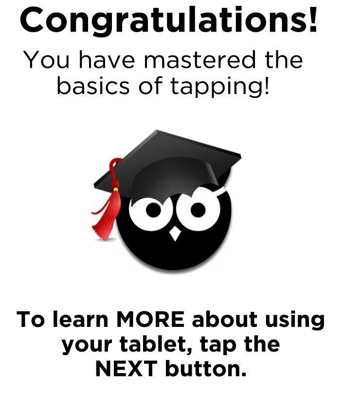 Congratulations. You have mastered the basics of tapping! To learn MORE about using your tablet, tap the NEXT button.