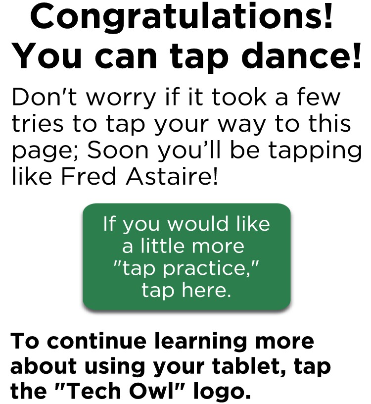 Don't worry if it took a few tries to tap your way to this page; Soon you’ll be tapping like Fred Astaire! (If you would like a little more "tap practice, tap here). To continue learning more about using a tablet,tap the "Tech Owl" logo to the right.