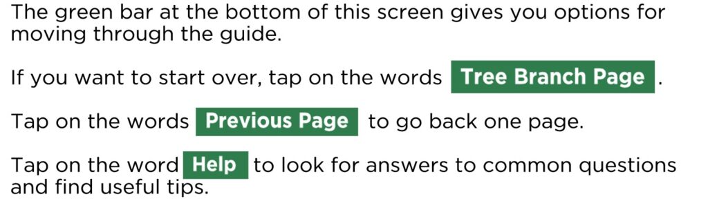 The green bar at the bottom of this screen gives you options for moving through the guide. If you want to start over, tap on the words . Tap on the words to go back one page. Tap on the word to look for answers to common questions and find useful tips.