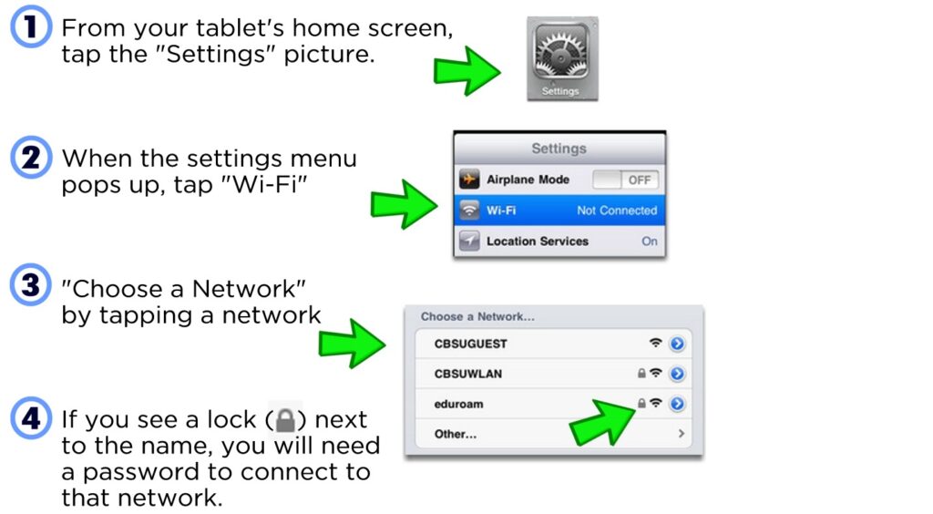 From your tablet's home screen, tap the "Settings" picture. When the settings menu pops up, tap "Wi-Fi" "Choose a Network" by tapping a network If you see a lock ( ) next to the name, you will need a password to connect to that network.