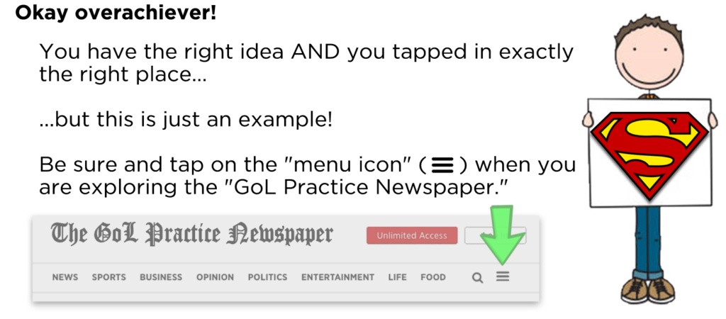 Okay overachiever! You have the right idea AND you tapped in exactly the right place... ...but this is just an example! Be sure and tap on the "menu icon" (hamburger ) when you are exploring the "GoL Practice Newspaper."